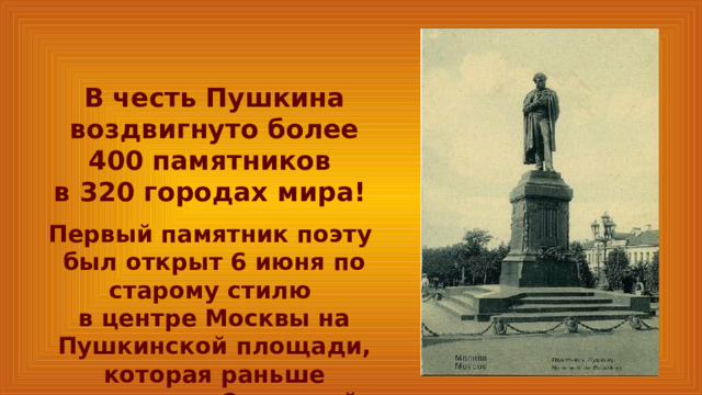 В честь Пушкина воздвигнуто более 400 памятников в 320 городах мира! Первый памятник поэту был открыт 6 июня по старому стилю в центре Москвы на Пушкинской площади, которая раньше называлась Страстной. 