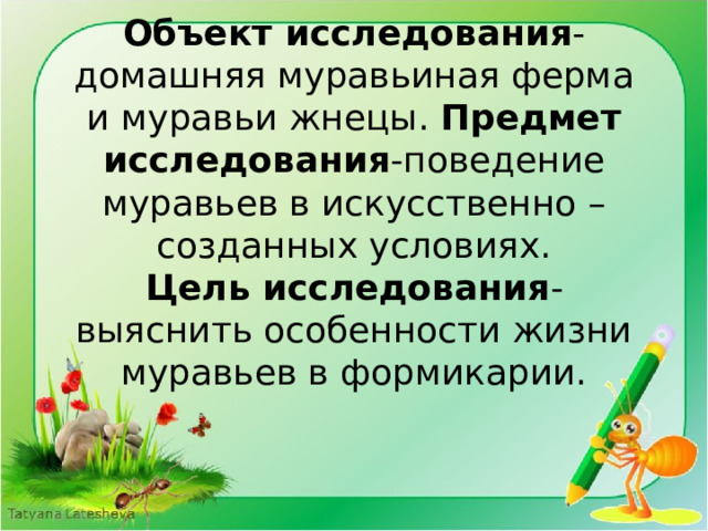 Объект исследования -домашняя муравьиная ферма и муравьи жнецы. Предмет исследования -поведение муравьев в искусственно –созданных условиях.  Цель исследования -выяснить особенности жизни муравьев в формикарии.   