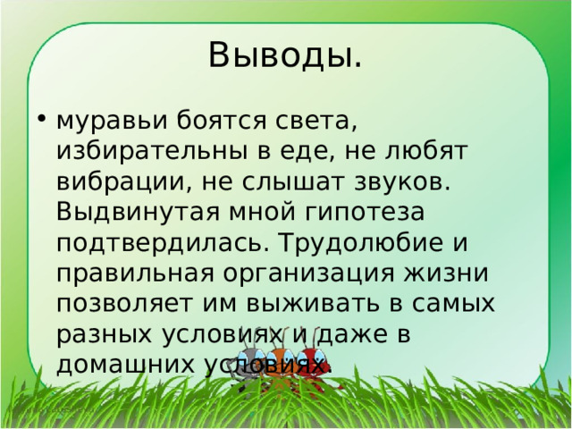 Выводы. муравьи боятся света, избирательны в еде, не любят вибрации, не слышат звуков. Выдвинутая мной гипотеза подтвердилась. Трудолюбие и правильная организация жизни позволяет им выживать в самых разных условиях и даже в домашних условиях. 