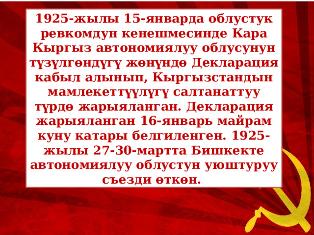 1925-жылы 15-январда облустук ревкомдун кенешмесинде Кара Кыргыз автономиялуу облусунун түзүлгөндүгү жөнүндө Декларация кабыл алынып, Кыргызстандын мамлекеттүүлүгү салтанаттуу түрдө жарыяланган. Декларация жарыяланган 16-январь майрам куну катары белгиленген. 1925-жылы 27-30-мартта Бишкекте автономиялуу облустун уюштуруу съезди өткөн. 