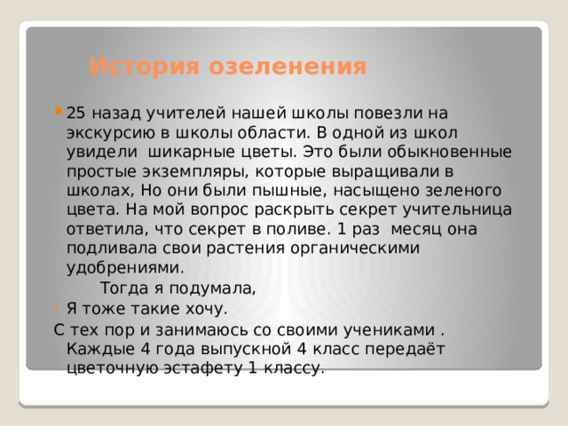 История озеленения 25 назад учителей нашей школы повезли на экскурсию в школы области. В одной из школ увидели шикарные цветы. Это были обыкновенные простые экземпляры, которые выращивали в школах, Но они были пышные, насыщено зеленого цвета. На мой вопрос раскрыть секрет учительница ответила, что секрет в поливе. 1 раз месяц она подливала свои растения органическими удобрениями.  Тогда я подумала, Я тоже такие хочу. С тех пор и занимаюсь со своими учениками . Каждые 4 года выпускной 4 класс передаёт цветочную эстафету 1 классу. 