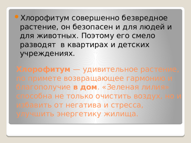 Хлорофитум совершенно безвредное растение, он безопасен и для людей и для животных. Поэтому его смело разводят в квартирах и детских учреждениях. Хлорофитум  — удивительное растение, по примете возвращающее гармонию и благополучие  в   дом . «Зеленая лилия» способна не только очистить воздух, но и избавить от негатива и стресса, улучшить энергетику жилища.  