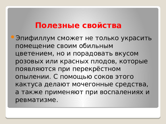 Полезные свойства Эпифиллум сможет не только украсить помещение своим обильным цветением, но и порадовать вкусом розовых или красных плодов, которые появляются при перекрёстном опылении. С помощью соков этого кактуса делают мочегонные средства, а также применяют при воспалениях и ревматизме. 