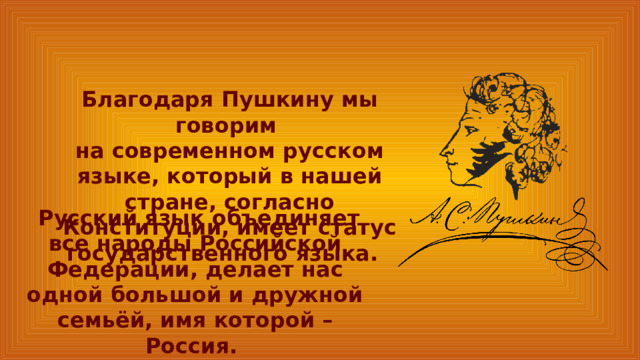 Благодаря Пушкину мы говорим на современном русском языке, который в нашей стране, согласно Конституции, имеет статус государственного языка.  Русский язык объединяет все народы Российской Федерации, делает нас одной большой и дружной семьёй, имя которой – Россия. 