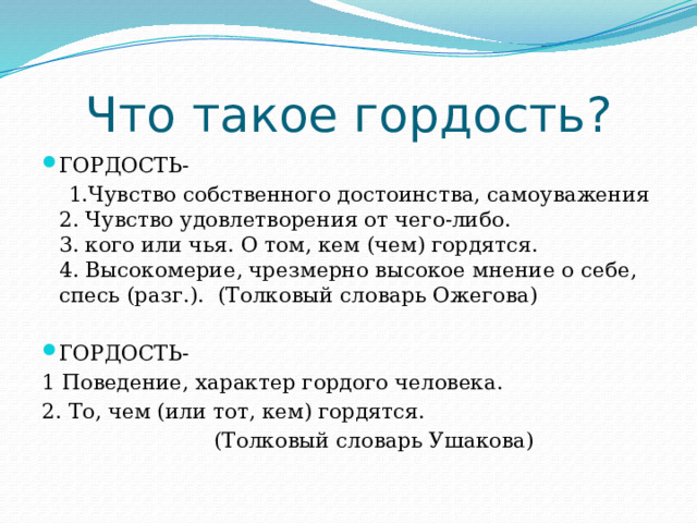 Что такое гордость? ГОРДОСТЬ-  1.Чувство собственного достоинства, самоуважения  2. Чувство удовлетворения от чего-либо.  3. кого или чья. О том, кем (чем) гордятся.  4. Высокомерие, чрезмерно высокое мнение о себе, спесь (разг.). (Толковый словарь Ожегова) ГОРДОСТЬ- 1 Поведение, характер гордого человека. 2. То, чем (или тот, кем) гордятся.  (Толковый словарь Ушакова) 