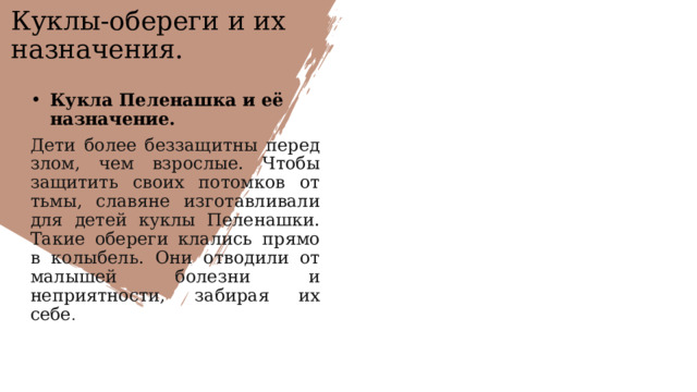 Куклы-обереги и их назначения. Кукла Пеленашка и её назначение. Дети более беззащитны перед злом, чем взрослые. Чтобы защитить своих потомков от тьмы, славяне изготавливали для детей куклы Пеленашки. Такие обереги клались прямо в колыбель. Они отводили от малышей болезни и неприятности, забирая их себе .   