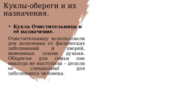 Куклы-обереги и их назначения. Кукла Очистительница и её назначение. Очистительницу использовали для исцеления от физических заболеваний и хворей, навеянных злыми духами. Оберегом для семьи она никогда не выступала – делали ее специально для заболевшего человека.  