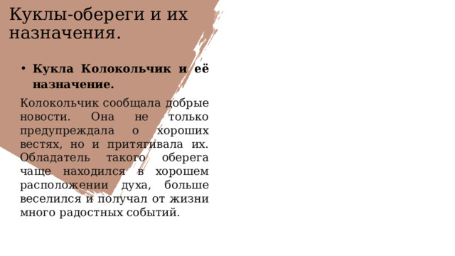 Куклы-обереги и их назначения. Кукла Колокольчик и её назначение. Колокольчик сообщала добрые новости. Она не только предупреждала о хороших вестях, но и притягивала их. Обладатель такого оберега чаще находился в хорошем расположении духа, больше веселился и получал от жизни много радостных событий.  