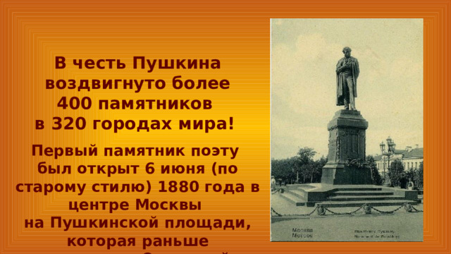 В честь Пушкина воздвигнуто более 400 памятников в 320 городах мира! Первый памятник поэту был открыт 6 июня (по старому стилю) 1880 года в центре Москвы на Пушкинской площади, которая раньше называлась Страстной. 