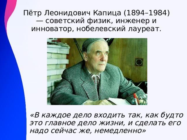 Пётр Леонидович Капица (1894–1984) — советский физик, инженер и инноватор, нобелевский лауреат. «В каждое дело входить так, как будто это главное дело жизни, и сделать его надо сейчас же, немедленно» 