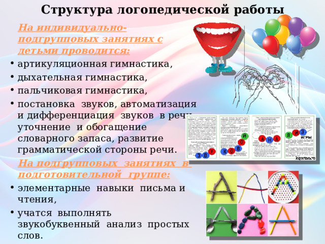 Структура логопедической работы    На индивидуально-подгрупповых занятиях с детьми проводится: артикуляционная гимнастика, дыхательная гимнастика, пальчиковая гимнастика, постановка звуков, автоматизация и дифференциация звуков в речи, уточнение и обогащение словарного запаса, развитие грамматической стороны речи.  На подгрупповых занятиях в подготовительной группе: элементарные навыки письма и чтения, учатся выполнять звукобуквенный анализ простых слов. 