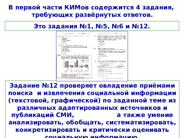 В первой части КИМов содержится 4 задания, требующих развёрнутых ответов. Это задания №1, №5, №6 и №12. Задание №12 проверяет овладение приёмами поиска и извлечения социальной информации (текстовой, графической) по заданной теме из различных адаптированных источников и публикаций СМИ, а также умение анализировать, обобщать, систематизировать, конкретизировать и критически оценивать социальную информацию. 