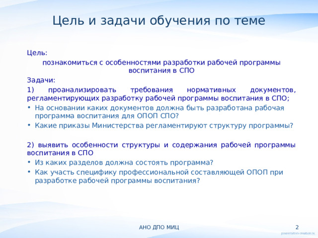 Цель и задачи обучения по теме Цель: познакомиться с особенностями разработки рабочей программы воспитания в СПО Задачи: 1) проанализировать требования нормативных документов, регламентирующих разработку рабочей программы воспитания в СПО; На основании каких документов должна быть разработана рабочая программа воспитания для ОПОП СПО? Какие приказы Министерства регламентируют структуру программы? 2) выявить особенности структуры и содержания рабочей программы воспитания в СПО Из каких разделов должна состоять программа? Как участь специфику профессиональной составляющей ОПОП при разработке рабочей программы воспитания? АНО ДПО МИЦ  