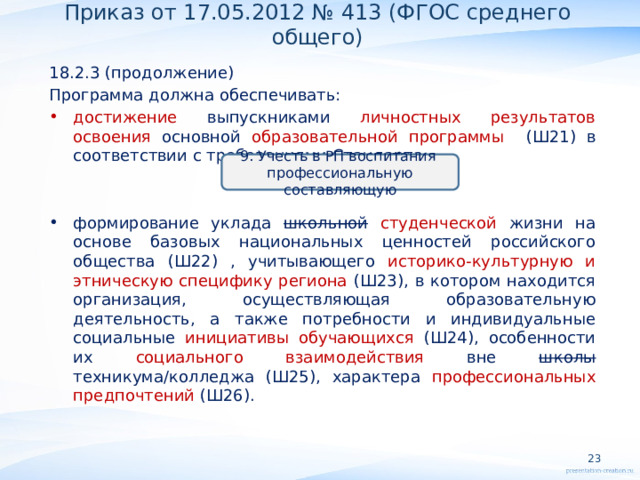 Приказ от 17.05.2012 № 413 (ФГОС среднего общего) 18.2.3 (продолжение) Программа должна обеспечивать: достижение выпускниками личностных результатов освоения основной образовательной программы (Ш21) в соответствии с требованиями Стандарта; формирование уклада школьной  студенческой жизни на основе базовых национальных ценностей российского общества (Ш22) , учитывающего историко-культурную и этническую специфику региона (Ш23), в котором находится организация, осуществляющая образовательную деятельность, а также потребности и индивидуальные социальные инициативы обучающихся (Ш24), особенности их социального взаимодействия вне школы техникума/колледжа (Ш25), характера профессиональных предпочтений (Ш26).     9. Учесть в РП воспитания профессиональную составляющую   