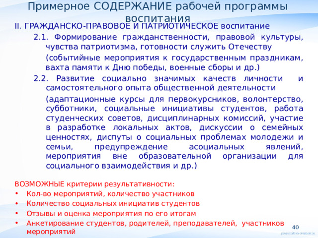 Примерное СОДЕРЖАНИЕ рабочей программы воспитания II. ГРАЖДАНСКО-ПРАВОВОЕ И ПАТРИОТИЧЕСКОЕ воспитание 2.1. Формирование гражданственности, правовой культуры, чувства патриотизма, готовности служить Отечеству (событийные мероприятия к государственным праздникам, вахта памяти к Дню победы, военные сборы и др.) 2.2. Развитие социально значимых качеств личности и самостоятельного опыта общественной деятельности (адаптационные курсы для первокурсников, волонтерство, субботники, социальные инициативы студентов, работа студенческих советов, дисциплинарных комиссий, участие в разработке локальных актов, дискуссии о семейных ценностях, диспуты о социальных проблемах молодежи и семьи, предупреждение асоциальных явлений, мероприятия вне образовательной организации для социального взаимодействия и др.) ВОЗМОЖНЫЕ критерии результативности: Кол-во мероприятий, количество участников Количество социальных инициатив студентов Отзывы и оценка мероприятия по его итогам Анкетирование студентов, родителей, преподавателей, участников мероприятий   