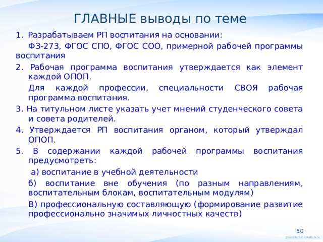 ГЛАВНЫЕ выводы по теме Разрабатываем РП воспитания на основании: ФЗ-273, ФГОС СПО, ФГОС СОО, примерной рабочей программы воспитания 2. Рабочая программа воспитания утверждается как элемент каждой ОПОП. Для каждой профессии, специальности СВОЯ рабочая программа воспитания. 3. На титульном листе указать учет мнений студенческого совета и совета родителей. 4. Утверждается РП воспитания органом, который утверждал ОПОП. 5. В содержании каждой рабочей программы воспитания предусмотреть:  а) воспитание в учебной деятельности б) воспитание вне обучения (по разным направлениям, воспитательным блокам, воспитательным модулям) В) профессиональную составляющую (формирование развитие профессионально значимых личностных качеств)        