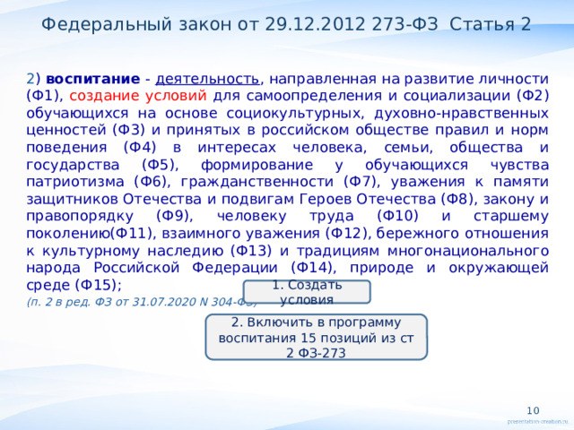 Федеральный закон от 29.12.2012 273-ФЗ Статья 2 2 ) воспитание - деятельность , направленная на развитие личности (Ф1), создание условий для самоопределения и социализации (Ф2) обучающихся на основе социокультурных, духовно-нравственных ценностей (Ф3) и принятых в российском обществе правил и норм поведения (Ф4) в интересах человека, семьи, общества и государства (Ф5), формирование у обучающихся чувства патриотизма (Ф6), гражданственности (Ф7), уважения к памяти защитников Отечества и подвигам Героев Отечества (Ф8), закону и правопорядку (Ф9), человеку труда (Ф10) и старшему поколению(Ф11), взаимного уважения (Ф12), бережного отношения к культурному наследию (Ф13) и традициям многонационального народа Российской Федерации (Ф14), природе и окружающей среде (Ф15); (п. 2 в ред. ФЗ от 31.07.2020 N 304-ФЗ)  1. Создать условия 2. Включить в программу воспитания 15 позиций из ст 2 ФЗ-273  