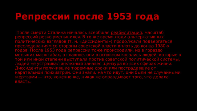 Репрессии после 1953 года  После смерти Сталина началась всеобщая  реабилитация , масштаб репрессий резко уменьшился. В то же время люди альтернативных политических взглядов (т. н. «диссиденты») продолжали подвергаться преследованиям со стороны советской власти вплоть до конца 1980-х годов. После 1953 года репрессии тоже происходили, но в гораздо меньших масштабах, а главное, они в основном касались людей, которые в той или иной степени выступали против советской политической системы. людей не устраивал железный занавес ,цензура во всех сферах жизни. Диссиденты получившие тюремные сроки или пострадавшие от карательной психиатрии. Они знали, на что идут, они были не случайными жертвами — что, конечно же, никак не оправдывает того, что делала власть. 