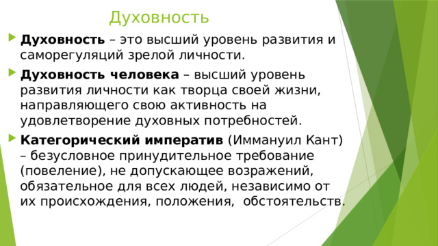 Духовность Духовность – это высший уровень развития и саморегуляций зрелой личности. Духовность человека – высший уровень развития личности как творца своей жизни, направляющего свою активность на удовлетворение духовных потребностей. Категорический императив (Иммануил Кант) – безусловное принудительное требование (повеление), не допускающее возражений, обязательное для всех людей, независимо от их происхождения, положения, обстоятельств. 