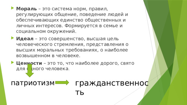 Мораль – это система норм, правил, регулирующих общение, поведение людей и обеспечивающих единство общественных и личных интересов. Формируется в семье и социальном окружений. Идеал – это совершенство, высшая цель человеческого стремления, представления о высших моральных требованиях, о наиболее возвышенном в человеке. Ценности – это то, что наиболее дорого, свято для одного человека . гражданственность патриотизм 