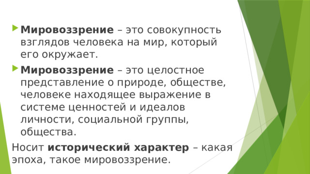 Мировоззрение – это совокупность взглядов человека на мир, который его окружает. Мировоззрение – это целостное представление о природе, обществе, человеке находящее выражение в системе ценностей и идеалов личности, социальной группы, общества. Носит исторический характер – какая эпоха, такое мировоззрение. 