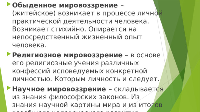 Обыденное мировоззрение – (житейское) возникает в процессе личной практической деятельности человека. Возникает стихийно. Опирается на непосредственный жизненный опыт человека. Религиозное мировоззрение – в основе его религиозные учения различных конфессий исповедуемых конкретной личностью. Которым личность и следует. Научное мировоззрение – складывается из знания философских законов. Из знания научной картины мира и из итогов всеобщего человеческого развития. 