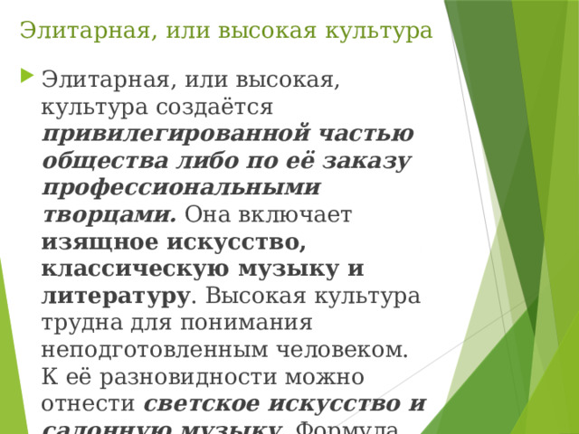 Элитарная, или высокая культура Элитарная, или высокая, культура создаётся привилегированной частью общества либо по её заказу профессиональными творцами. Она включает изящное искусство, классическую музыку и литературу . Высокая культура трудна для понимания неподготовленным человеком. К её разновидности можно отнести светское искусство и салонную музыку. Формула элитарной культуры — «искусство для искусства». 