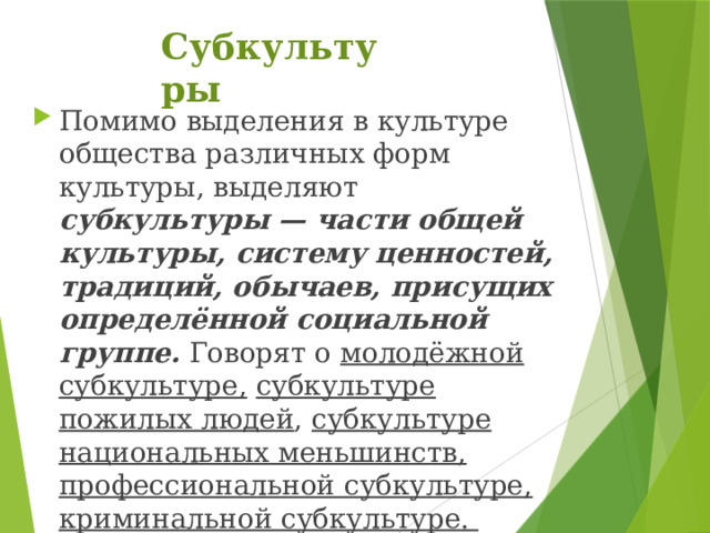 Субкультуры Помимо выделения в культуре общества различных форм культуры, выделяют субкультуры — части общей культуры, систему ценностей, традиций, обычаев, присущих определённой социальной группе. Говорят о молодёжной субкультуре,  субкультуре пожилых людей , субкультуре национальных меньшинств, профессиональной субкультуре,  криминальной субкультуре. 