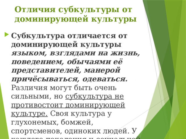 Отличия субкультуры от доминирующей культуры Субкультура отличается от доминирующей культуры  языком, взглядами на жизнь, поведением, обычаями её представителей, манерой причёсываться, одеваться. Различия могут быть очень сильными, но субкультура не противостоит доминирующей культуре. Своя культура у глухонемых, бомжей, спортсменов, одиноких людей. У каждого поколения и социальной группы свой культурный мир. 