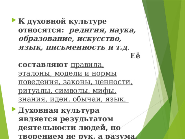 К духовной культуре относятся: религия, наука, образование, искусство, язык, письменность и т.д . Её составляют правила, эталоны, модели и нормы поведения, законы, ценности, ритуалы, символы, мифы, знания, идеи, обычаи, язык. Духовная культура является результатом деятельности людей, но творением не рук, а разума. 