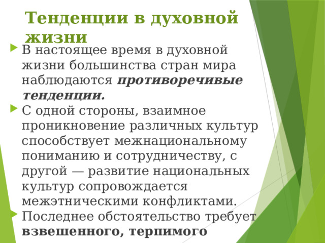 Тенденции в духовной жизни В настоящее время в духовной жизни большинства стран мира наблюдаются противоречивые тенденции. С одной стороны, взаимное проникновение различных культур способствует межнациональному пониманию и сотрудничеству, с другой — развитие национальных культур сопровождается межэтническими конфликтами. Последнее обстоятельство требует взвешенного, терпимого отношения к культуре других общностей. 