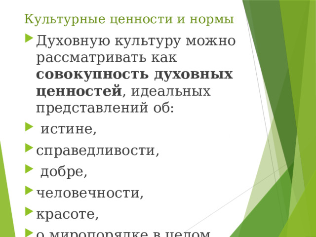 Культурные ценности и нормы Духовную культуру можно рассматривать как совокупность духовных ценностей , идеальных представлений об:  истине, справедливости,  добре, человечности, красоте, о миропорядке в целом. 