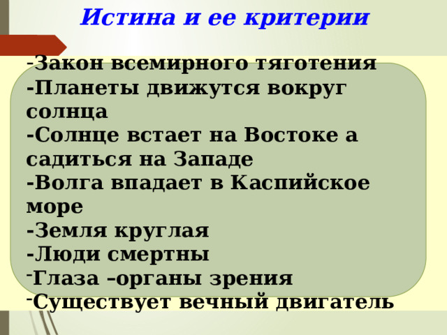 Истина и ее критерии   - Закон всемирного тяготения -Планеты движутся вокруг солнца -Солнце встает на Востоке а садиться на Западе -Волга впадает в Каспийское море -Земля круглая -Люди смертны Глаза –органы зрения Существует вечный двигатель 