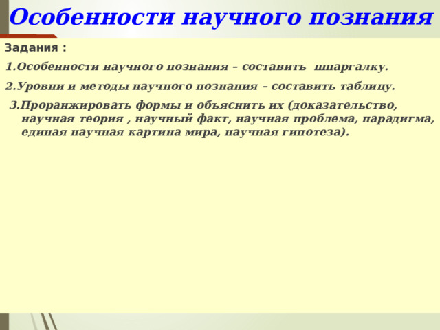 Особенности научного познания Задания : 1.Особенности научного познания – составить шпаргалку. 2.Уровни и методы научного познания – составить таблицу.  3.Проранжировать формы и объяснить их (доказательство, научная теория , научный факт, научная проблема, парадигма, единая научная картина мира, научная гипотеза). 