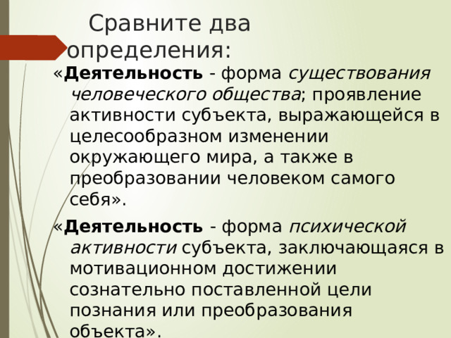     Сравните два определения: « Деятельность  - форма существования человеческого общества ; проявление активности субъекта, выражающейся в целесообразном изменении окружающего мира, а также в преобразовании человеком самого себя». « Деятельность - форма психической активности субъекта, заключающаяся в мотивационном достижении сознательно поставленной цели познания или преобразования объекта». 