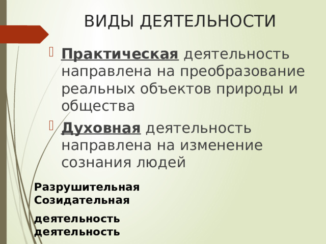 ВИДЫ ДЕЯТЕЛЬНОСТИ Практическая деятельность направлена на преобразование реальных объектов природы и общества Духовная деятельность направлена на изменение сознания людей Разрушительная Созидательная деятельность деятельность   