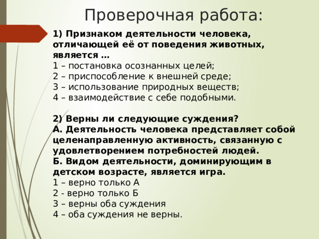 Проверочная работа: 1) Признаком деятельности человека, отличающей её от поведения животных, является … 1 – постановка осознанных целей; 2 – приспособление к внешней среде; 3 – использование природных веществ; 4 – взаимодействие с себе подобными. 2) Верны ли следующие суждения? А. Деятельность человека представляет собой целенаправленную активность, связанную с удовлетворением потребностей людей. Б. Видом деятельности, доминирующим в детском возрасте, является игра. 1 – верно только А 2 - верно только Б 3 – верны оба суждения 4 – оба суждения не верны. 