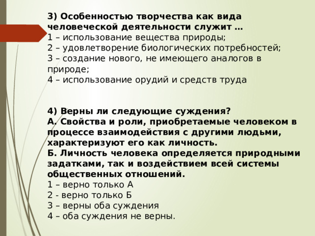 3) Особенностью творчества как вида человеческой деятельности служит … 1 – использование вещества природы; 2 – удовлетворение биологических потребностей; 3 – создание нового, не имеющего аналогов в природе; 4 – использование орудий и средств труда  4) Верны ли следующие суждения? А. Свойства и роли, приобретаемые человеком в процессе взаимодействия с другими людьми, характеризуют его как личность. Б. Личность человека определяется природными задатками, так и воздействием всей системы общественных отношений. 1 – верно только А 2 - верно только Б 3 – верны оба суждения 4 – оба суждения не верны. 