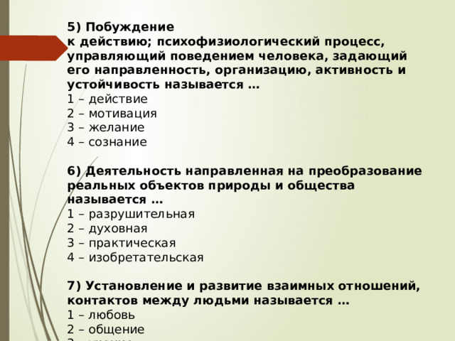 5) Побуждение к действию; психофизиологический процесс, управляющий поведением человека, задающий его направленность, организацию, активность и устойчивость называется … 1 – действие 2 – мотивация 3 – желание 4 – сознание 6) Деятельность направленная на преобразование реальных объектов природы и общества называется … 1 – разрушительная 2 – духовная 3 – практическая 4 – изобретательская 7) Установление и развитие взаимных отношений, контактов между людьми называется … 1 – любовь 2 – общение 3 – учение 4 – дружба 