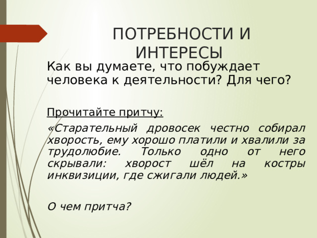 ПОТРЕБНОСТИ И ИНТЕРЕСЫ Как вы думаете, что побуждает человека к деятельности? Для чего?  Прочитайте притчу: «Старательный дровосек честно собирал хворость, ему хорошо платили и хвалили за трудолюбие. Только одно от него скрывали: хворост шёл на костры инквизиции, где сжигали людей.»  О чем притча?  