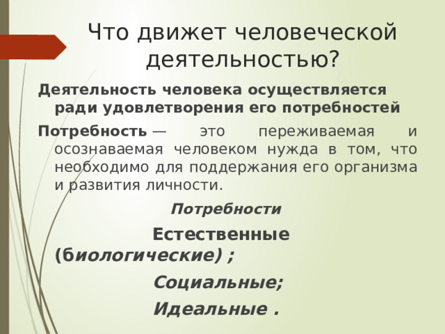 Что движет человеческой деятельностью? Деятельность человека осуществляется ради удовлетворения его потребностей Потребность  — это переживаемая и осознаваемая человеком нужда в том, что необходимо для поддержания его организма и развития личности. Потребности   Естественные (б иологические) ;  Социальные;   Идеальные . 