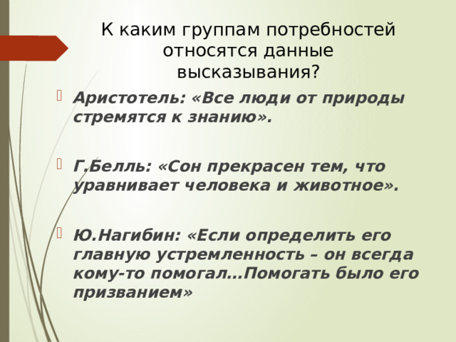 К каким группам потребностей относятся данные высказывания? Аристотель: «Все люди от природы стремятся к знанию».  Г.Белль: «Сон прекрасен тем, что уравнивает человека и животное».  Ю.Нагибин: «Если определить его главную устремленность – он всегда кому-то помогал…Помогать было его призванием» 