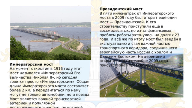 Президентский мост В пяти километрах от Императорского моста в 2009 году был открыт ещё один мост — Президентский. К его строительству приступили ещё в восьмидесятых, но из-за финансовых проблем работы затянулись на долгих 23 года. И всё же по итогу мост был введён в эксплуатацию и стал важной частью транспортного коридора, соединившего европейскую часть России с Уралом и Дальним Востоком. На церемонии открытия моста в ноябре 2009 года присутствовал президент РФ. Императорский мост На момент открытия в 1916 году этот мост назывался «Императорский Его величества Николая II», но сегодня зовется просто «Императорским». Общая длина Императорского моста составляет более 2 км, а передвигаться по нему могут не только автомобили, но и поезда. Мост является важной транспортной артерией и популярной достопримечательностью, по которой многие безошибочно узнают Ульяновск. 