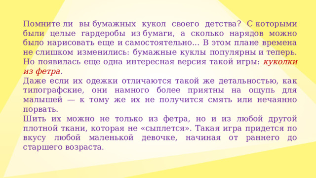 Помните ли вы бумажных кукол своего детства? С которыми были целые гардеробы из бумаги, а сколько нарядов можно было нарисовать еще и самостоятельно... В этом плане времена не слишком изменились: бумажные куклы популярны и теперь. Но появилась еще одна интересная версия такой игры: куколки из фетра . Даже если их одежки отличаются такой же детальностью, как типографские, они намного более приятны на ощупь для малышей — к тому же их не получится смять или нечаянно порвать. Шить их можно не только из фетра, но и из любой другой плотной ткани, которая не «сыплется». Такая игра придется по вкусу любой маленькой девочке, начиная от раннего до старшего возраста. 