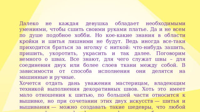 Далеко не каждая девушка обладает необходимыми умениями, чтобы сшить своими руками платье. Да и не всем по душе подобное хобби. Но кое-какие знания в области кройки и шитья лишними не будут. Ведь иногда все-таки приходится браться за иголку с ниткой: что-нибудь зашить, пришить, укоротить, украсить и так далее. Поговорим немного о швах. Все знают, для чего служат швы – для соединения двух или более слоев ткани между собой. В зависимости от способа исполнения они делятся на машинные и ручные. Хочется отдать дань уважения мастерицам, владеющим техникой выполнения декоративных швов. Хоть это имеет мало отношения к шитью, по большей части относится к вышивке, но при сочетании этих двух искусств — шитья и вышивания — можно создавать такие шедевры, что любой заморский «hand made» обзавидуется.   