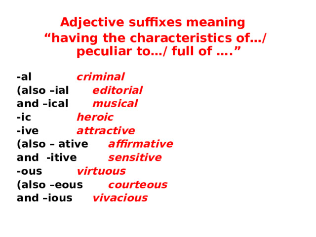 Adjective suffixes meaning “ having the characteristics of…/ peculiar to…/ full of ….”  -al    criminal (also –ial   editorial and –ical   musical -ic    heroic -ive    attractive (also – ative   affirmative and -itive   sensitive -ous    virtuous (also –eous   courteous and –ious   vivacious 