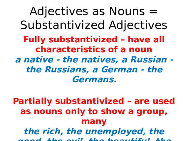 Adjectives as Nouns = Substantivized Adjectives Fully substantivized – have all characteristics of a noun  a native - the natives, a Russian - the Russians, a German - the Germans.   Partially substantivized – are used as nouns only to show a group, many  the rich, the unemployed, the good, the evil, the beau­tiful, the English.   