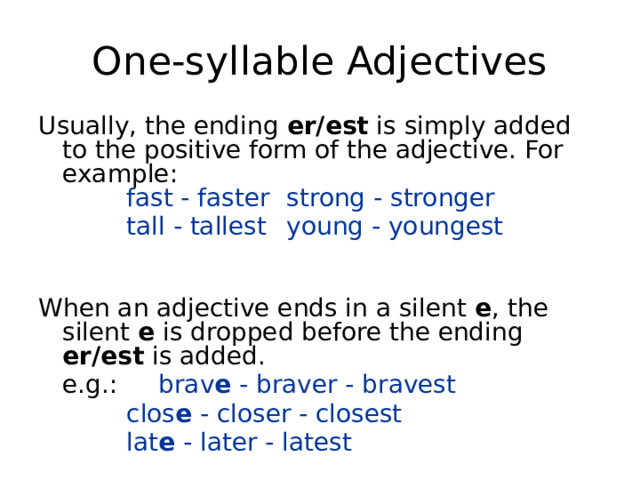 One-syllable Adjectives Usually, the ending er/est is simply added to the positive form of the adjective. For example:    fast - faster   strong - stronger     tall - tallest   young - youngest   When an adjective ends in a silent e , the silent e is dropped before the ending er/est is added.  e.g.:   brav e  - braver - bravest     clos e  - closer - closest    lat e  - later - latest 