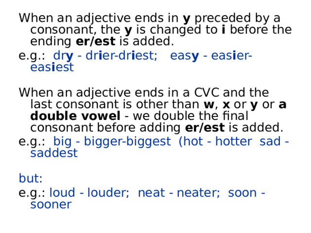 When an adjective ends in y preceded by a consonant, the y is changed to i before the ending er/est is added. e.g.:  dr y  - dr i er-dr i est;    eas y  - eas i er-eas i est   When an adjective ends in a CVC and the last consonant is other than w , x or y or a double vowel - we double the final consonant before adding er/est is added. e.g.:  big - bigger-biggest  (hot - hotter  sad - saddest   but: e.g.:  loud - louder;  neat - neater;  soon - sooner 