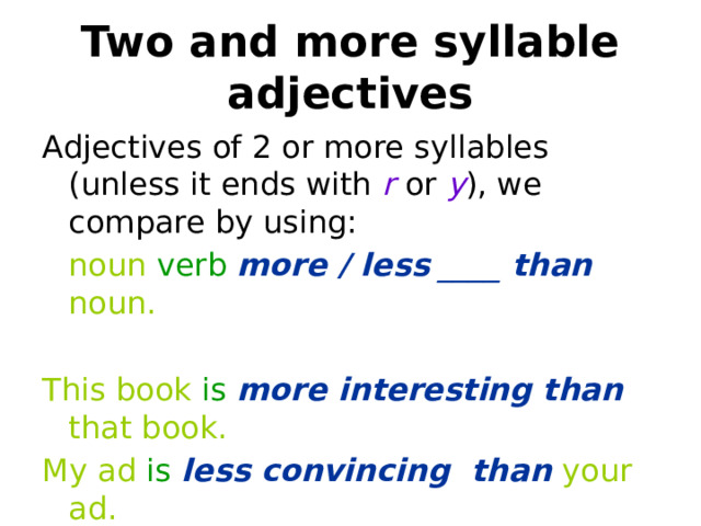 Two and more syllable adjectives Adjectives of 2 or more syllables (unless it ends with r or y ), we compare by using:  noun verb more / less  ____  than  noun. This book is  more interesting than that book. My ad is  less convincing than your ad. 